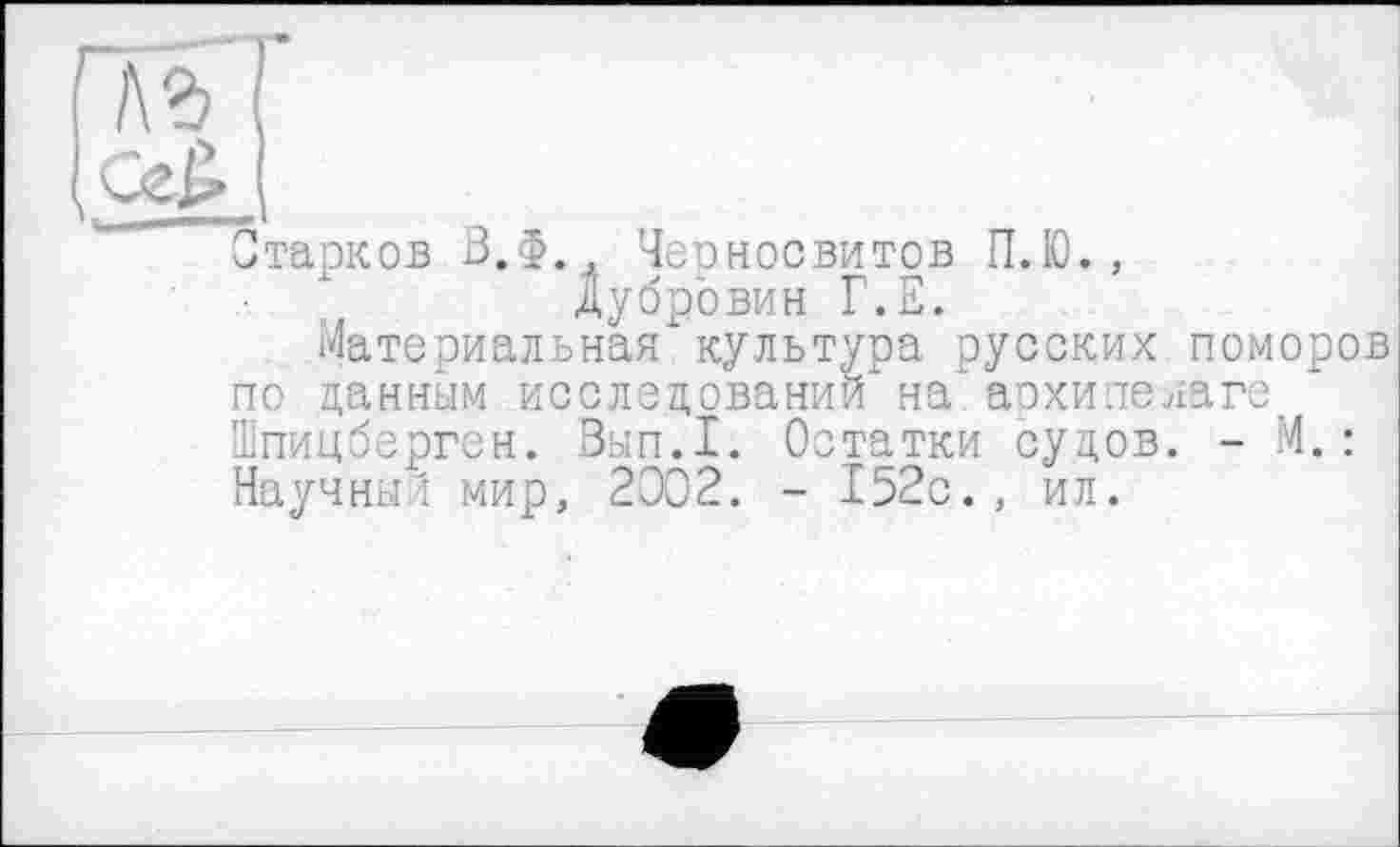 ﻿ьъ
Старков З.Ф. Черносвитов П.Ю., Дубровин Г.Е.
Материальная культура русских поморов по данным исследовании на архипелаге Шпицберген. Зып.1. Остатки судов. - М. : Научный мир, 2302. - 152с., ил.